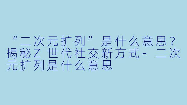 “二次元扩列”是什么意思？揭秘Z世代社交新方式-二次元扩列是什么意思