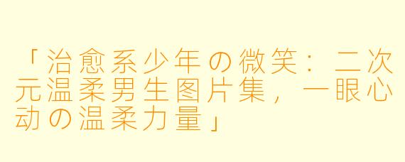 「治愈系少年の微笑：二次元温柔男生图片集，一眼心动の温柔力量」