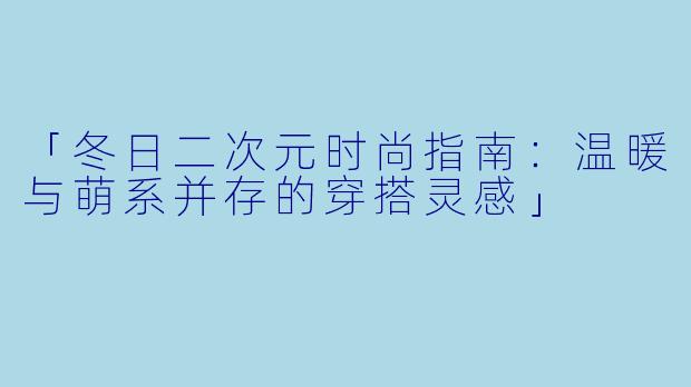 「冬日二次元时尚指南：温暖与萌系并存的穿搭灵感」