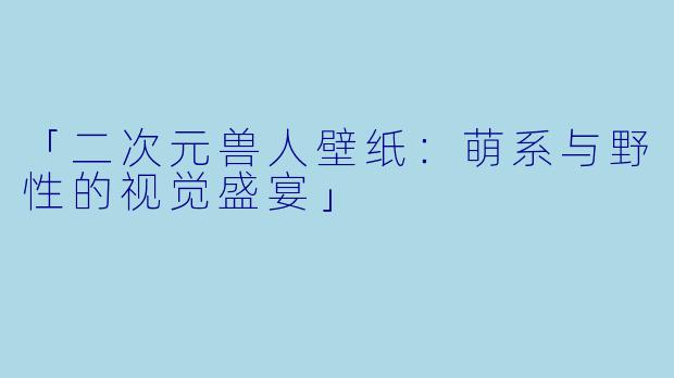 「二次元兽人壁纸：萌系与野性的视觉盛宴」