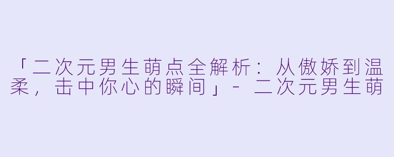 「二次元男生萌点全解析：从傲娇到温柔，击中你心的瞬间」-二次元男生萌