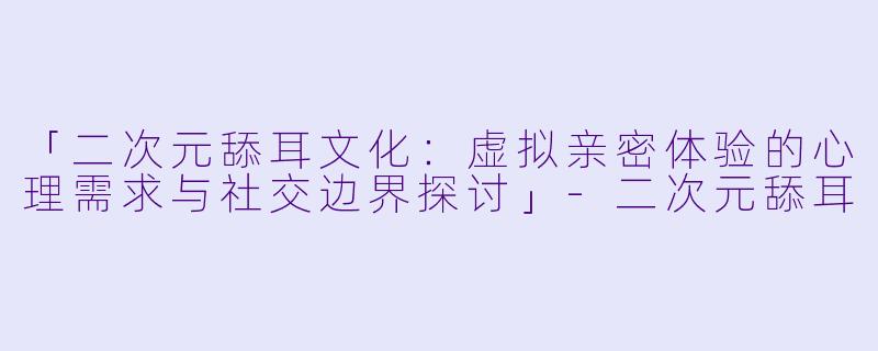 「二次元舔耳文化：虚拟亲密体验的心理需求与社交边界探讨」-二次元舔耳