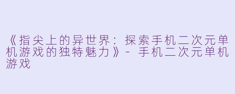 《指尖上的异世界：探索手机二次元单机游戏的独特魅力》-手机二次元单机游戏