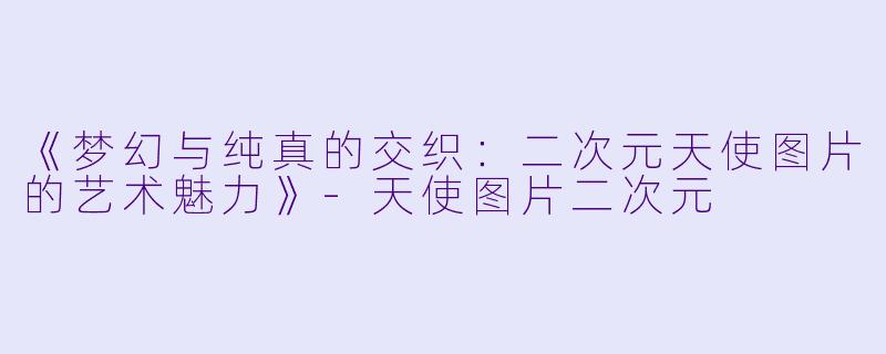 《梦幻与纯真的交织:二次元天使图片的艺术魅力》