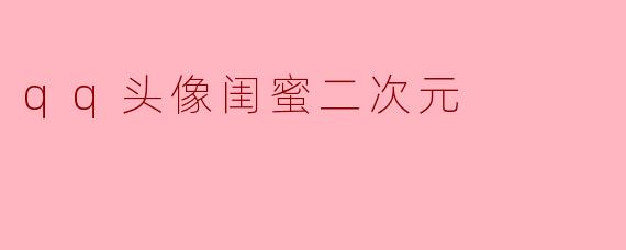 「闺蜜专属二次元QQ头像指南:可爱、搞怪、高甜CP款全攻略」