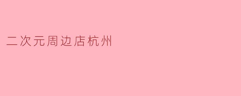 杭州有哪些值得推荐的二次元周边店?