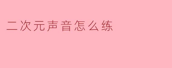 如何练习才能发出二次元风格的可爱或夸张的声音?