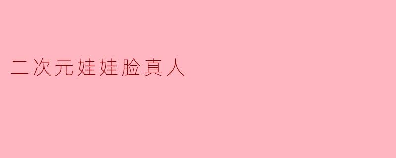 什么是“二次元娃娃脸真人”?是指长得像动漫角色的真人吗?