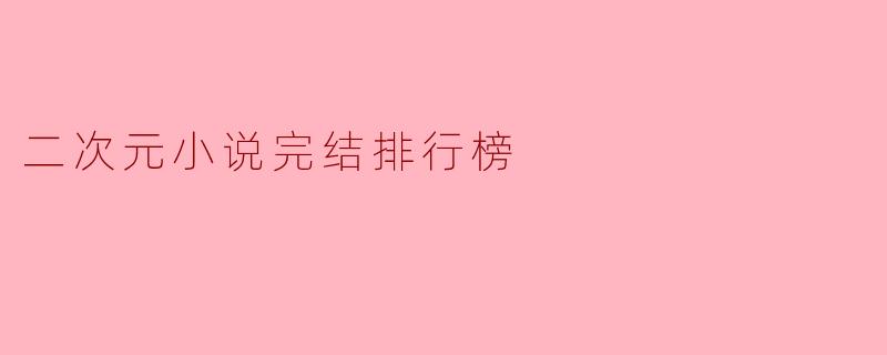 2023年二次元小说完结排行榜:这些神作你追完了吗?