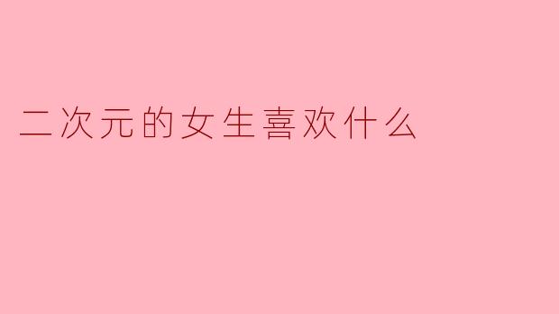 二次元女生喜欢什么?揭秘她们的五大心头好!