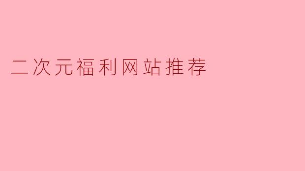 「二次元爱好者必看!精选优质福利网站推荐与避坑指南」