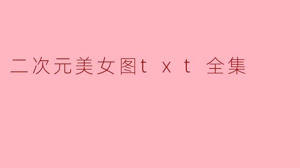 《二次元美女图TXT全集:虚拟世界的绮丽幻想与艺术收藏》