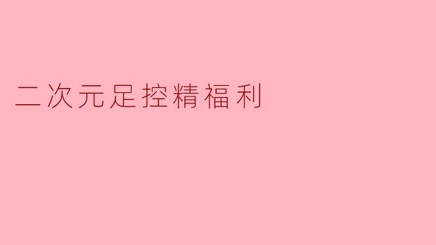 「足控の圣域」——二次元美足文化の极致幻想与艺术鉴赏