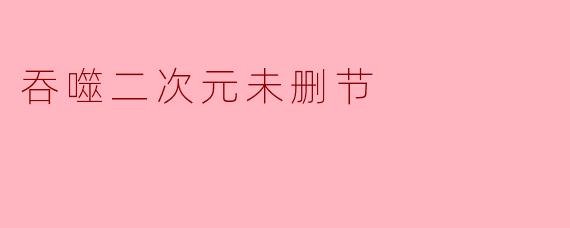 什么是“吞噬二次元未删节”?