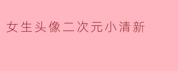 有没有适合女生的二次元小清新头像推荐?要可爱又自然的风格~
