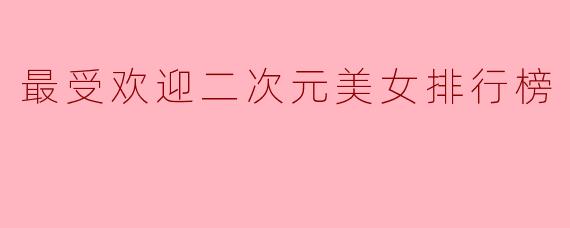 2023最受欢迎二次元美女排行榜:谁是你心中的女神?