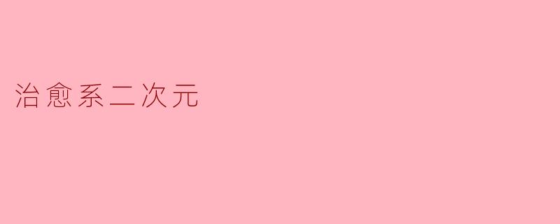 什么是“治愈系二次元”?它为什么能让人感到温暖和放松?