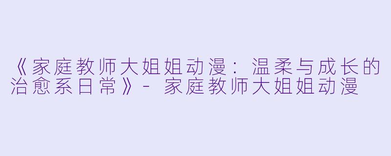 《家庭教师大姐姐动漫：温柔与成长的治愈系日常》-家庭教师大姐姐动漫