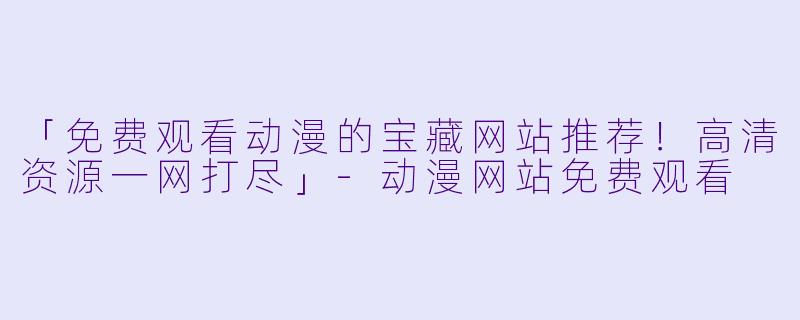 「免费观看动漫的宝藏网站推荐！高清资源一网打尽」-动漫网站免费观看
