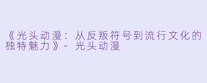 《光头动漫：从反叛符号到流行文化的独特魅力》-光头动漫