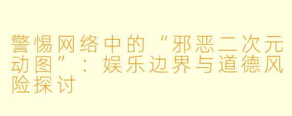 警惕网络中的“邪恶二次元动图”：娱乐边界与道德风险探讨