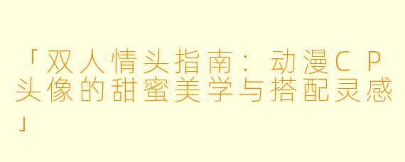 「双人情头指南：动漫CP头像的甜蜜美学与搭配灵感」