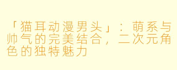 「猫耳动漫男头」：萌系与帅气的完美结合，二次元角色的独特魅力
