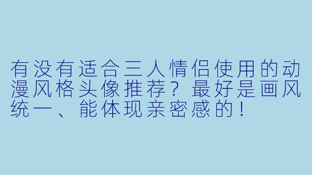 有没有适合三人情侣使用的动漫风格头像推荐？最好是画风统一、能体现亲密感的！