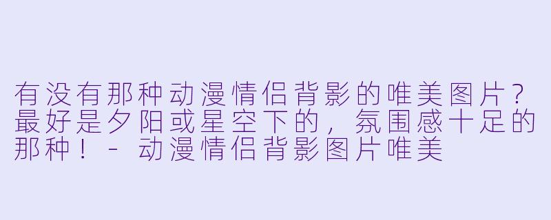 有没有那种动漫情侣背影的唯美图片？最好是夕阳或星空下的，氛围感十足的那种！-动漫情侣背影图片唯美