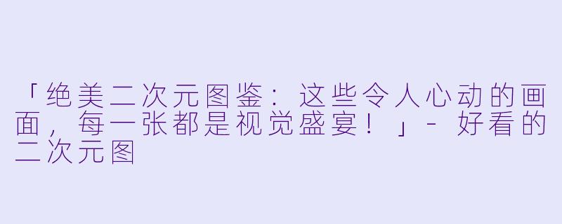 「绝美二次元图鉴：这些令人心动的画面，每一张都是视觉盛宴！」-好看的二次元图