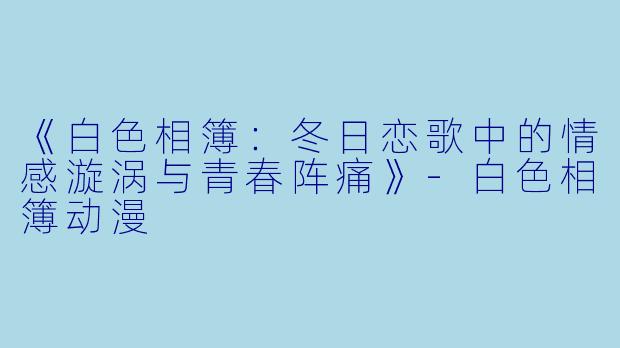 《白色相簿：冬日恋歌中的情感漩涡与青春阵痛》-白色相簿动漫