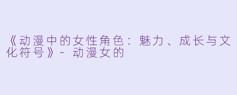 《动漫中的女性角色：魅力、成长与文化符号》-动漫女的