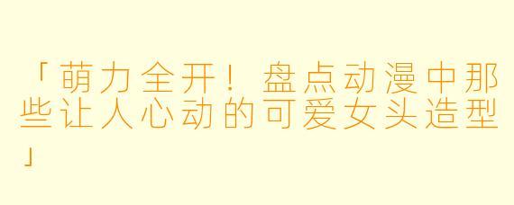 「萌力全开！盘点动漫中那些让人心动的可爱女头造型」