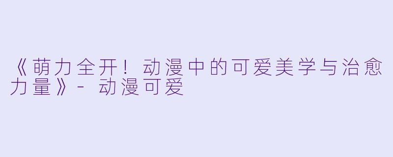 《萌力全开！动漫中的可爱美学与治愈力量》-动漫可爱