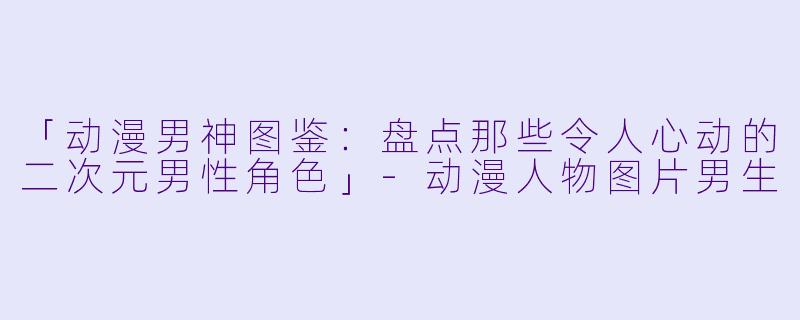 「动漫男神图鉴：盘点那些令人心动的二次元男性角色」-动漫人物图片男生