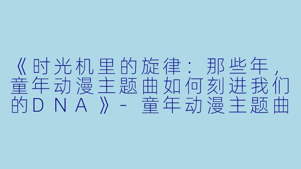 《时光机里的旋律：那些年，童年动漫主题曲如何刻进我们的DNA》-童年动漫主题曲