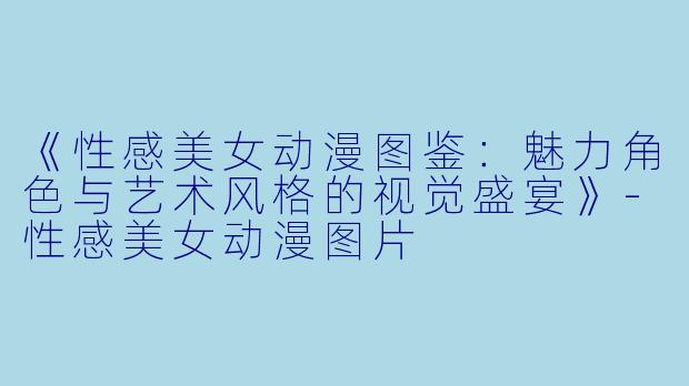 《性感美女动漫图鉴:魅力角色与艺术风格的视觉盛宴》