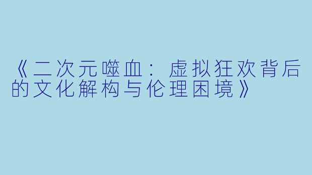《二次元噬血：虚拟狂欢背后的文化解构与伦理困境》