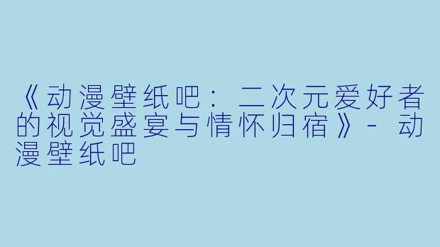 《动漫壁纸吧：二次元爱好者的视觉盛宴与情怀归宿》-动漫壁纸吧