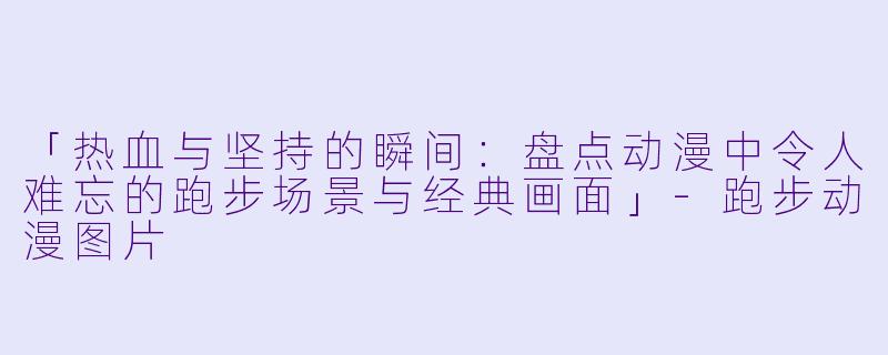 「热血与坚持的瞬间:盘点动漫中令人难忘的跑步场景与经典画面」
