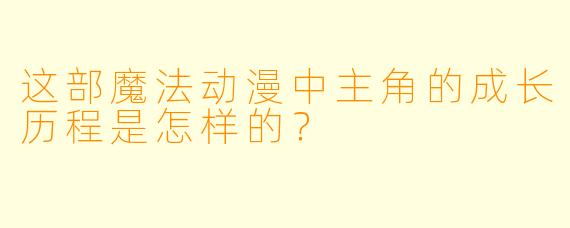 这部魔法动漫中主角的成长历程是怎样的？