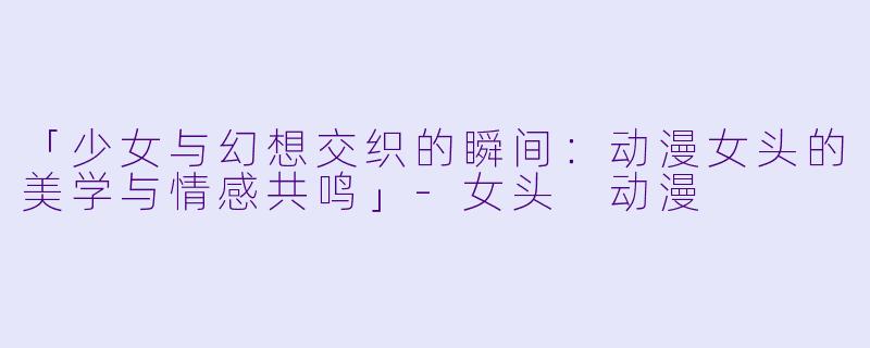 「少女与幻想交织的瞬间：动漫女头的美学与情感共鸣」-女头 动漫