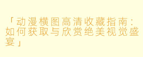 「动漫横图高清收藏指南：如何获取与欣赏绝美视觉盛宴」