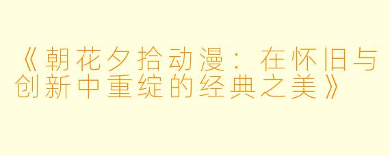《朝花夕拾动漫：在怀旧与创新中重绽的经典之美》