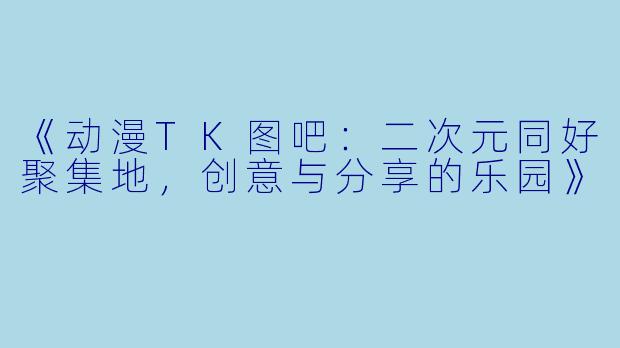 《动漫TK图吧：二次元同好聚集地，创意与分享的乐园》