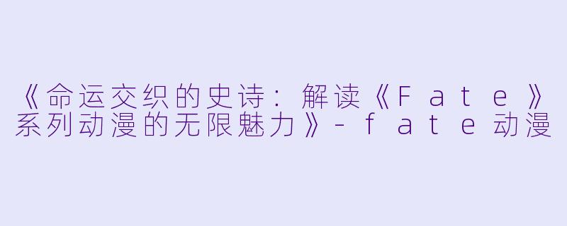 《命运交织的史诗：解读《Fate》系列动漫的无限魅力》-fate动漫
