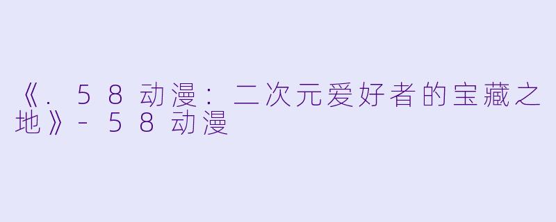 《.58动漫：二次元爱好者的宝藏之地》-58动漫