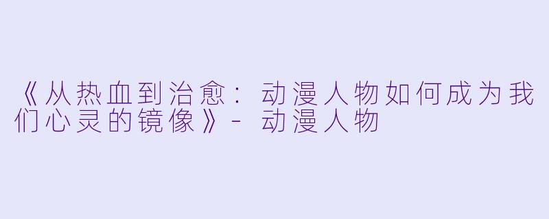 《从热血到治愈：动漫人物如何成为我们心灵的镜像》-动漫人物