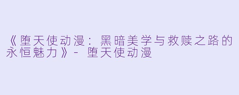 《堕天使动漫：黑暗美学与救赎之路的永恒魅力》-堕天使动漫