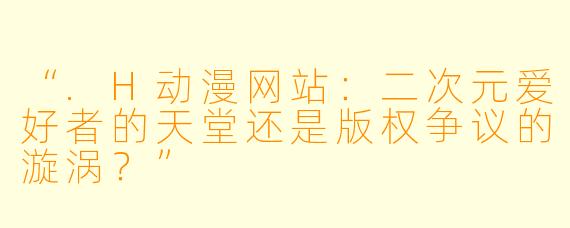“.H动漫网站：二次元爱好者的天堂还是版权争议的漩涡？”